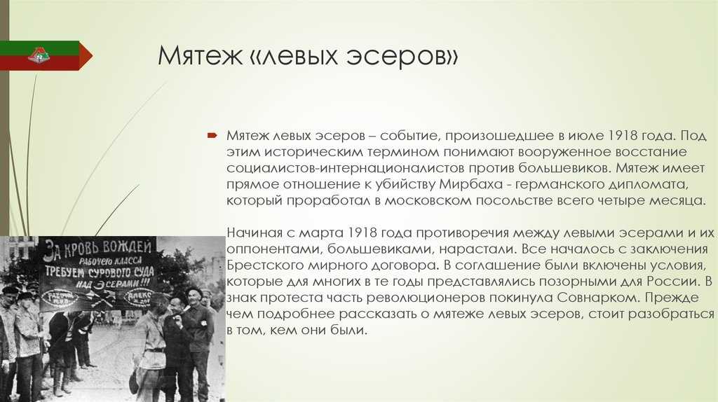 6 июля 1918 года в Москве произошел мятеж левых эсеров Это событие многие историки трактуют как восстание социалистов интернационалистов против внутренней и внешней политики большевиков Предпосылки мятежа Во время Октябрьской революции 1917 года